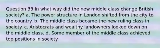 Question 33 In what way did the new middle class change British society? a. The power structure in London shifted from the city to the country. b. The middle class became the new ruling class in society. c. Aristocrats and wealthy landowners looked down on the middle class. d. Some member of the middle class achieved top positions in society.