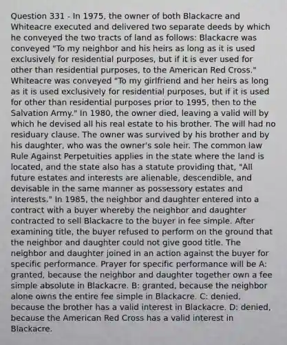 Question 331 - In 1975, the owner of both Blackacre and Whiteacre executed and delivered two separate deeds by which he conveyed the two tracts of land as follows: Blackacre was conveyed "To my neighbor and his heirs as long as it is used exclusively for residential purposes, but if it is ever used for other than residential purposes, to the American Red Cross." Whiteacre was conveyed "To my girlfriend and her heirs as long as it is used exclusively for residential purposes, but if it is used for other than residential purposes prior to 1995, then to the Salvation Army." In 1980, the owner died, leaving a valid will by which he devised all his real estate to his brother. The will had no residuary clause. The owner was survived by his brother and by his daughter, who was the owner's sole heir. The common law Rule Against Perpetuities applies in the state where the land is located, and the state also has a statute providing that, "All future estates and interests are alienable, descendible, and devisable in the same manner as possessory estates and interests." In 1985, the neighbor and daughter entered into a contract with a buyer whereby the neighbor and daughter contracted to sell Blackacre to the buyer in fee simple. After examining title, the buyer refused to perform on the ground that the neighbor and daughter could not give good title. The neighbor and daughter joined in an action against the buyer for specific performance. Prayer for specific performance will be A: granted, because the neighbor and daughter together own a fee simple absolute in Blackacre. B: granted, because the neighbor alone owns the entire fee simple in Blackacre. C: denied, because the brother has a valid interest in Blackacre. D: denied, because the American Red Cross has a valid interest in Blackacre.