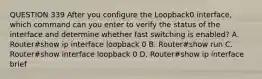 QUESTION 339 After you configure the Loopback0 interface, which command can you enter to verify the status of the interface and determine whether fast switching is enabled? A. Router#show ip interface loopback 0 B. Router#show run C. Router#show interface loopback 0 D. Router#show ip interface brief