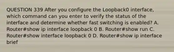 QUESTION 339 After you configure the Loopback0 interface, which command can you enter to verify the status of the interface and determine whether fast switching is enabled? A. Router#show ip interface loopback 0 B. Router#show run C. Router#show interface loopback 0 D. Router#show ip interface brief