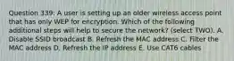 Question 339: A user is setting up an older wireless access point that has only WEP for encryption. Which of the following additional steps will help to secure the network? (select TWO). A. Disable SSID broadcast B. Refresh the MAC address C. Filter the MAC address D. Refresh the IP address E. Use CAT6 cables