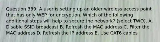 Question 339: A user is setting up an older wireless access point that has only WEP for encryption. Which of the following additional steps will help to secure the network? (select TWO). A. Disable SSID broadcast B. Refresh the MAC address C. Filter the MAC address D. Refresh the IP address E. Use CAT6 cables