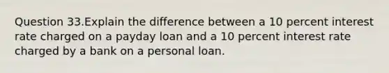 Question 33.Explain the difference between a 10 percent interest rate charged on a payday loan and a 10 percent interest rate charged by a bank on a personal loan.