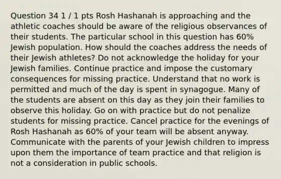 Question 34 1 / 1 pts Rosh Hashanah is approaching and the athletic coaches should be aware of the religious observances of their students. The particular school in this question has 60% Jewish population. How should the coaches address the needs of their Jewish athletes? Do not acknowledge the holiday for your Jewish families. Continue practice and impose the customary consequences for missing practice. Understand that no work is permitted and much of the day is spent in synagogue. Many of the students are absent on this day as they join their families to observe this holiday. Go on with practice but do not penalize students for missing practice. Cancel practice for the evenings of Rosh Hashanah as 60% of your team will be absent anyway. Communicate with the parents of your Jewish children to impress upon them the importance of team practice and that religion is not a consideration in public schools.