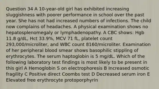 Question 34 A 10-year-old girl has exhibited increasing sluggishness with poorer performance in school over the past year. She has not had increased numbers of infections. The child now complains of headaches. A physical examination shows no hepatosplenomegaly or lymphadenopathy. A CBC shows: Hgb 11.8 g/dL, Hct 33.9%, MCV 71 fL, platelet count 293,000/microliter, and WBC count 8160/microliter. Examination of her peripheral blood smear shows basophilic stippling of erythrocytes. The serum haptoglobin is 5 mg/dL. Which of the following laboratory test findings is most likely to be present in this girl A Hemoglobin S on electrophoresis B Increased osmotic fragility C Positive direct Coombs test D Decreased serum iron E Elevated free erythrocyte protoporphyrin