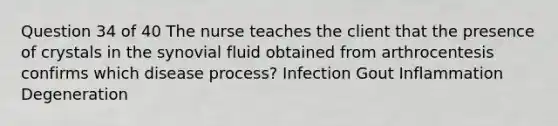 Question 34 of 40 The nurse teaches the client that the presence of crystals in the synovial fluid obtained from arthrocentesis confirms which disease process? Infection Gout Inflammation Degeneration