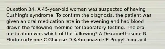 Question 34: A 45-year-old woman was suspected of having Cushing's syndrome. To confirm the diagnosis, the patient was given an oral medication late in the evening and had blood drawn the following morning for laboratory testing. The oral medication was which of the following? A Dexamethasone B Fludrocortisone C Glucose D Ketoconazole E Propylthiouracil