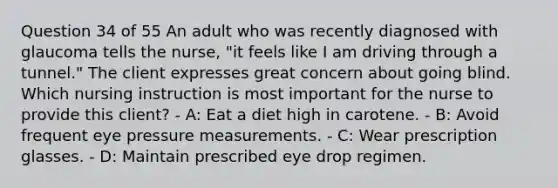 Question 34 of 55 An adult who was recently diagnosed with glaucoma tells the nurse, "it feels like I am driving through a tunnel." The client expresses great concern about going blind. Which nursing instruction is most important for the nurse to provide this client? - A: Eat a diet high in carotene. - B: Avoid frequent eye pressure measurements. - C: Wear prescription glasses. - D: Maintain prescribed eye drop regimen.