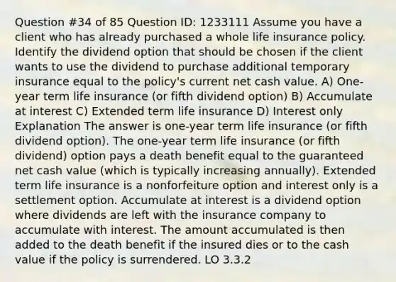 Question #34 of 85 Question ID: 1233111 Assume you have a client who has already purchased a whole life insurance policy. Identify the dividend option that should be chosen if the client wants to use the dividend to purchase additional temporary insurance equal to the policy's current net cash value. A) One-year term life insurance (or fifth dividend option) B) Accumulate at interest C) Extended term life insurance D) Interest only Explanation The answer is one-year term life insurance (or fifth dividend option). The one-year term life insurance (or fifth dividend) option pays a death benefit equal to the guaranteed net cash value (which is typically increasing annually). Extended term life insurance is a nonforfeiture option and interest only is a settlement option. Accumulate at interest is a dividend option where dividends are left with the insurance company to accumulate with interest. The amount accumulated is then added to the death benefit if the insured dies or to the cash value if the policy is surrendered. LO 3.3.2