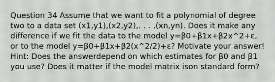 Question 34 Assume that we want to fit a polynomial of degree two to a data set (x1,y1),(x2,y2),. . . ,(xn,yn). Does it make any difference if we fit the data to the model y=β0+β1x+β2x^2+ε, or to the model y=β0+β1x+β2(x^2/2)+ε? Motivate your answer! Hint: Does the answerdepend on which estimates for β0 and β1 you use? Does it matter if the model matrix ison <a href='https://www.questionai.com/knowledge/kGzyDUHj14-standard-form' class='anchor-knowledge'>standard form</a>?