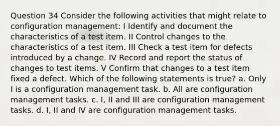 Question 34 Consider the following activities that might relate to configuration management: I Identify and document the characteristics of a test item. II Control changes to the characteristics of a test item. III Check a test item for defects introduced by a change. IV Record and report the status of changes to test items. V Confirm that changes to a test item fixed a defect. Which of the following statements is true? a. Only I is a configuration management task. b. All are configuration management tasks. c. I, II and III are configuration management tasks. d. I, II and IV are configuration management tasks.