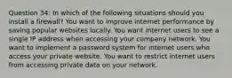 Question 34: In which of the following situations should you install a firewall? You want to improve internet performance by saving popular websites locally. You want internet users to see a single IP address when accessing your company network. You want to implement a password system for internet users who access your private website. You want to restrict internet users from accessing private data on your network.