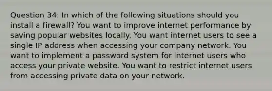 Question 34: In which of the following situations should you install a firewall? You want to improve internet performance by saving popular websites locally. You want internet users to see a single IP address when accessing your company network. You want to implement a password system for internet users who access your private website. You want to restrict internet users from accessing private data on your network.