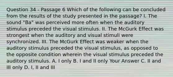 Question 34 - Passage 6 Which of the following can be concluded from the results of the study presented in the passage? I. The sound "Ba" was perceived more often when the auditory stimulus preceded the visual stimulus. II. The McGurk Effect was strongest when the auditory and visual stimuli were synchronized. III. The McGurk Effect was weaker when the auditory stimulus preceded the visual stimulus, as opposed to the opposite condition wherein the visual stimulus preceded the auditory stimulus. A. I only B. I and II only Your Answer C. II and III only D. I, II and III