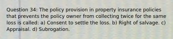 Question 34: The policy provision in property insurance policies that prevents the policy owner from collecting twice for the same loss is called: a) Consent to settle the loss. b) Right of salvage. c) Appraisal. d) Subrogation.