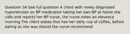 Question 34 See full question A client with newly diagnosed hypertension on BP medication taking her own BP at home she calls and reports her BP nurse, the nurse notes an elevasca morning The client states that has her daily cup of coffee, before eating as she was should the nurse recommend