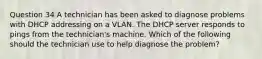 Question 34 A technician has been asked to diagnose problems with DHCP addressing on a VLAN. The DHCP server responds to pings from the technician's machine. Which of the following should the technician use to help diagnose the problem?