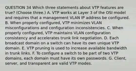 QUESTION 34 Which three statements about VTP features are true? (Choose three.) A. VTP works at Layer 3 of the OSI model and requires that a management VLAN IP address be configured. B. When properly configured, VTP minimizes VLAN misconfigurations and configuration inconsistencies. C. When properly configured, VTP maintains VLAN configuration consistency and accelerates trunk link negotiation. D. Each broadcast domain on a switch can have its own unique VTP domain. E. VTP pruning is used to increase available bandwidth in trunk links. F. To configure a switch to be part of two VTP domains, each domain must have its own passwords. G. Client, server, and transparent are valid VTP modes.