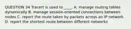 QUESTION 34 Tracert is used to ____. A. manage routing tables dynamically B. manage session-oriented connections between nodes C. report the route taken by packets across an IP network D. report the shortest route between different networks