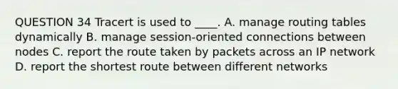 QUESTION 34 Tracert is used to ____. A. manage routing tables dynamically B. manage session-oriented connections between nodes C. report the route taken by packets across an IP network D. report the shortest route between different networks