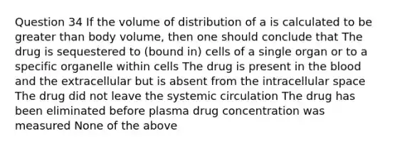 Question 34 If the volume of distribution of a is calculated to be greater than body volume, then one should conclude that The drug is sequestered to (bound in) cells of a single organ or to a specific organelle within cells The drug is present in the blood and the extracellular but is absent from the intracellular space The drug did not leave the systemic circulation The drug has been eliminated before plasma drug concentration was measured None of the above