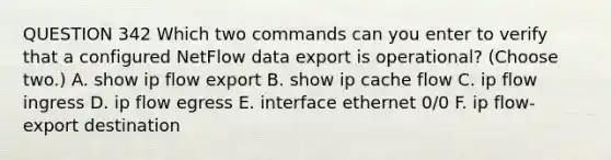 QUESTION 342 Which two commands can you enter to verify that a configured NetFlow data export is operational? (Choose two.) A. show ip flow export B. show ip cache flow C. ip flow ingress D. ip flow egress E. interface ethernet 0/0 F. ip flow-export destination