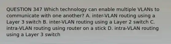 QUESTION 347 Which technology can enable multiple VLANs to communicate with one another? A. inter-VLAN routing using a Layer 3 switch B. inter-VLAN routing using a Layer 2 switch C. intra-VLAN routing using router on a stick D. intra-VLAN routing using a Layer 3 switch