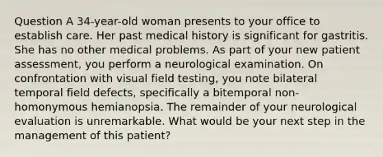 Question A 34-year-old woman presents to your office to establish care. Her past medical history is significant for gastritis. She has no other medical problems. As part of your new patient assessment, you perform a neurological examination. On confrontation with visual field testing, you note bilateral temporal field defects, specifically a bitemporal non-homonymous hemianopsia. The remainder of your neurological evaluation is unremarkable. What would be your next step in the management of this patient?