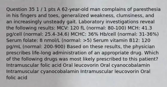 Question 35 1 / 1 pts A 62-year-old man complains of paresthesia in his fingers and toes, generalized weakness, clumsiness, and an increasingly unsteady gait. Laboratory investigations reveal the following results: MCV: 120 fL (normal: 80-100) MCH: 41.3 pg/cell (normal: 25.4-34.6) MCHC: 36% Hb/cell (normal: 31-36%) Serum folate: 8 nmol/L (normal: >5) Serum vitamin B12: 120 pg/mL (normal: 200-900) Based on these results, the physician prescribes life-long administration of an appropriate drug. Which of the following drugs was most likely prescribed to this patient? Intramuscular folic acid Oral leucovorin Oral cyanocobalamin Intramuscular cyanocobalamin Intramuscular leucovorin Oral folic acid