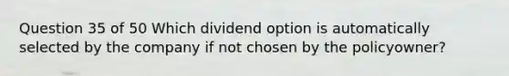 Question 35 of 50 Which dividend option is automatically selected by the company if not chosen by the policyowner?