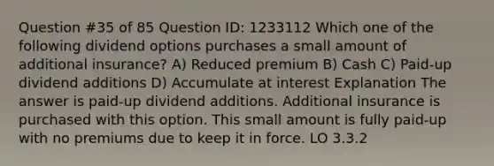 Question #35 of 85 Question ID: 1233112 Which one of the following dividend options purchases a small amount of additional insurance? A) Reduced premium B) Cash C) Paid-up dividend additions D) Accumulate at interest Explanation The answer is paid-up dividend additions. Additional insurance is purchased with this option. This small amount is fully paid-up with no premiums due to keep it in force. LO 3.3.2