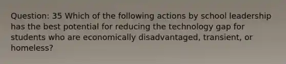 Question: 35 Which of the following actions by school leadership has the best potential for reducing the technology gap for students who are economically disadvantaged, transient, or homeless?