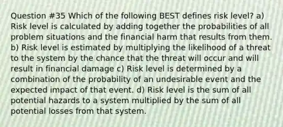 Question #35 Which of the following BEST defines risk level? a) Risk level is calculated by adding together the probabilities of all problem situations and the financial harm that results from them. b) Risk level is estimated by multiplying the likelihood of a threat to the system by the chance that the threat will occur and will result in financial damage c) Risk level is determined by a combination of the probability of an undesirable event and the expected impact of that event. d) Risk level is the sum of all potential hazards to a system multiplied by the sum of all potential losses from that system.