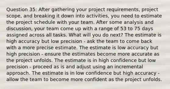 Question 35: After gathering your project requirements, project scope, and breaking it down into activities, you need to estimate the project schedule with your team. After some analysis and discussion, your team come up with a range of 53 to 75 days assigned across all tasks. What will you do next? The estimate is high accuracy but low precision - ask the team to come back with a more precise estimate. The estimate is low accuracy but high precision - ensure the estimates become more accurate as the project unfolds. The estimate is in high confidence but low precision - proceed as is and adjust using an incremental approach. The estimate is in low confidence but high accuracy - allow the team to become more confident as the project unfolds.