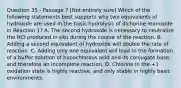 Question 35 - Passage 7 [Not entirely sure] Which of the following statements best supports why two equivalents of hydroxide are used in the basic hydrolysis of dichorine monoxide in Reaction 1? A. The second hydroxide is necessary to neutralize the HCl produced in situ during the course of the reaction. B. Adding a second equivalent of hydroxide will double the rate of reaction. C. Adding only one equivalent will lead to the formation of a buffer solution of hypochlorous acid and its conjugate base, and therefore an incomplete reaction. D. Chlorine in the +1 oxidation state is highly reactive, and only stable in highly basic environments.