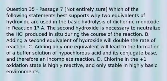 Question 35 - Passage 7 [Not entirely sure] Which of the following statements best supports why two equivalents of hydroxide are used in the basic hydrolysis of dichorine monoxide in Reaction 1? A. The second hydroxide is necessary to neutralize the HCl produced in situ during the course of the reaction. B. Adding a second equivalent of hydroxide will double the rate of reaction. C. Adding only one equivalent will lead to the formation of a buffer solution of hypochlorous acid and its conjugate base, and therefore an incomplete reaction. D. Chlorine in the +1 oxidation state is highly reactive, and only stable in highly basic environments.