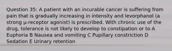 Question 35: A patient with an incurable cancer is suffering from pain that is gradually increasing in intensity and levorphanol (a strong μ-receptor agonist) is prescribed. With chronic use of the drug, tolerance is not likely to develop to constipation or to A Euphoria B Nausea and vomiting C Pupillary constriction D Sedation E Urinary retention