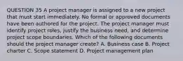 QUESTION 35 A project manager is assigned to a new project that must start immediately. No formal or approved documents have been authored for the project. The project manager must identify project roles, justify the business need, and determine project scope boundaries. Which of the following documents should the project manager create? A. Business case B. Project charter C. Scope statement D. Project management plan