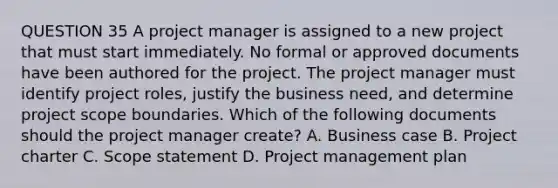 QUESTION 35 A project manager is assigned to a new project that must start immediately. No formal or approved documents have been authored for the project. The project manager must identify project roles, justify the business need, and determine project scope boundaries. Which of the following documents should the project manager create? A. Business case B. Project charter C. Scope statement D. Project management plan