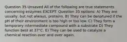 Question 35 Unsaved All of the following are true statements concerning enzymes EXCEPT: Question 35 options: A) They are usually, but not always, proteins. B) They can be denatured if the pH of their environment is too high or too low. C) They form a temporary intermediate compound with a substrate D) They function best at 37°C. E) They can be used to catalyze a chemical reaction over and over again.