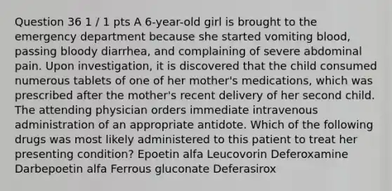 Question 36 1 / 1 pts A 6-year-old girl is brought to the emergency department because she started vomiting blood, passing bloody diarrhea, and complaining of severe abdominal pain. Upon investigation, it is discovered that the child consumed numerous tablets of one of her mother's medications, which was prescribed after the mother's recent delivery of her second child. The attending physician orders immediate intravenous administration of an appropriate antidote. Which of the following drugs was most likely administered to this patient to treat her presenting condition? Epoetin alfa Leucovorin Deferoxamine Darbepoetin alfa Ferrous gluconate Deferasirox