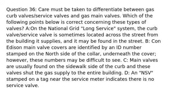 Question 36: Care must be taken to differentiate between gas curb valves/service valves and gas main valves. Which of the following points below is correct concerning these types of valves? A:On the National Grid "Long Service" system, the curb valve/service valve is sometimes located across the street from the building it supplies, and it may be found in the street. B: Con Edison main valve covers are identified by an ID number stamped on the North side of the collar, underneath the cover; however, these numbers may be difficult to see. C: Main valves are usually found on the sidewalk side of the curb and these valves shut the gas supply to the entire building. D: An "NSV" stamped on a tag near the service meter indicates there is no service valve.