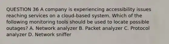 QUESTION 36 A company is experiencing accessibility issues reaching services on a cloud-based system. Which of the following monitoring tools should be used to locate possible outages? A. Network analyzer B. Packet analyzer C. Protocol analyzer D. Network sniffer