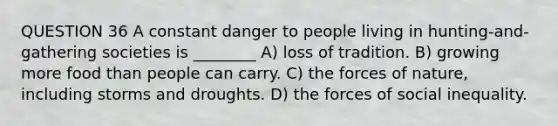 QUESTION 36 A constant danger to people living in hunting-and-gathering societies is ________ A) loss of tradition. B) growing more food than people can carry. C) the forces of nature, including storms and droughts. D) the forces of social inequality.