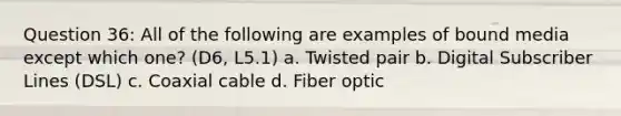 Question 36: All of the following are examples of bound media except which one? (D6, L5.1) a. Twisted pair b. Digital Subscriber Lines (DSL) c. Coaxial cable d. Fiber optic