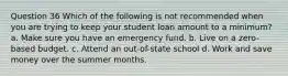 Question 36 Which of the following is not recommended when you are trying to keep your student loan amount to a minimum? a. Make sure you have an emergency fund. b. Live on a zero-based budget. c. Attend an out-of-state school d. Work and save money over the summer months.