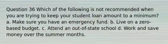 Question 36 Which of the following is not recommended when you are trying to keep your student loan amount to a minimum? a. Make sure you have an emergency fund. b. Live on a zero-based budget. c. Attend an out-of-state school d. Work and save money over the summer months.