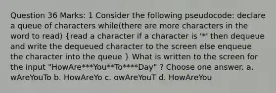 Question 36 Marks: 1 Consider the following pseudocode: declare a queue of characters while(there are more characters in the word to read) (read a character if a character is '*' then dequeue and write the dequeued character to the screen else enqueue the character into the queue ) What is written to the screen for the input "HowAre***You**To****Day" ? Choose one answer. a. wAreYouTo b. HowAreYo c. owAreYouT d. HowAreYou