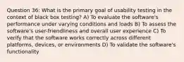 Question 36: What is the primary goal of usability testing in the context of black box testing? A) To evaluate the software's performance under varying conditions and loads B) To assess the software's user-friendliness and overall user experience C) To verify that the software works correctly across different platforms, devices, or environments D) To validate the software's functionality