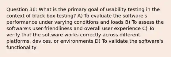 Question 36: What is the primary goal of usability testing in the context of black box testing? A) To evaluate the software's performance under varying conditions and loads B) To assess the software's user-friendliness and overall user experience C) To verify that the software works correctly across different platforms, devices, or environments D) To validate the software's functionality